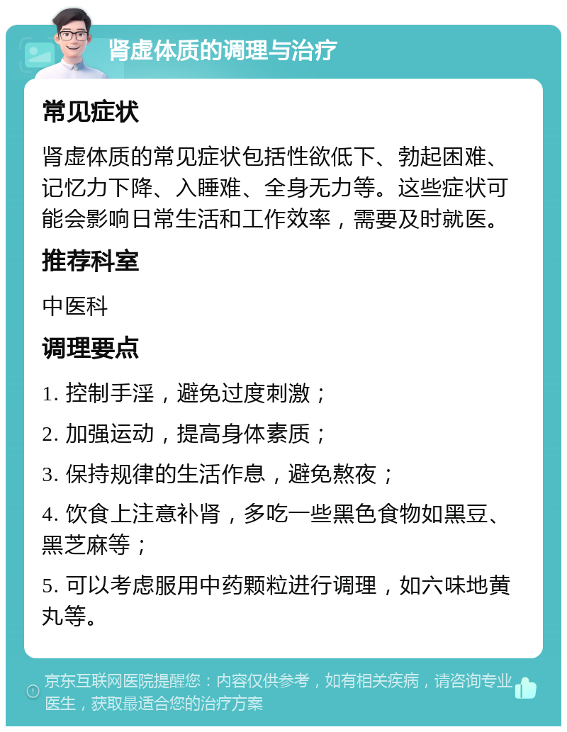 肾虚体质的调理与治疗 常见症状 肾虚体质的常见症状包括性欲低下、勃起困难、记忆力下降、入睡难、全身无力等。这些症状可能会影响日常生活和工作效率，需要及时就医。 推荐科室 中医科 调理要点 1. 控制手淫，避免过度刺激； 2. 加强运动，提高身体素质； 3. 保持规律的生活作息，避免熬夜； 4. 饮食上注意补肾，多吃一些黑色食物如黑豆、黑芝麻等； 5. 可以考虑服用中药颗粒进行调理，如六味地黄丸等。