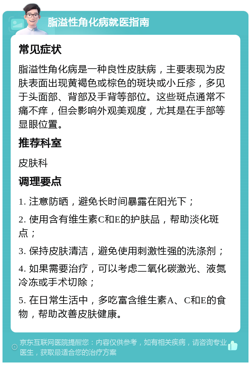 脂溢性角化病就医指南 常见症状 脂溢性角化病是一种良性皮肤病，主要表现为皮肤表面出现黄褐色或棕色的斑块或小丘疹，多见于头面部、背部及手背等部位。这些斑点通常不痛不痒，但会影响外观美观度，尤其是在手部等显眼位置。 推荐科室 皮肤科 调理要点 1. 注意防晒，避免长时间暴露在阳光下； 2. 使用含有维生素C和E的护肤品，帮助淡化斑点； 3. 保持皮肤清洁，避免使用刺激性强的洗涤剂； 4. 如果需要治疗，可以考虑二氧化碳激光、液氮冷冻或手术切除； 5. 在日常生活中，多吃富含维生素A、C和E的食物，帮助改善皮肤健康。