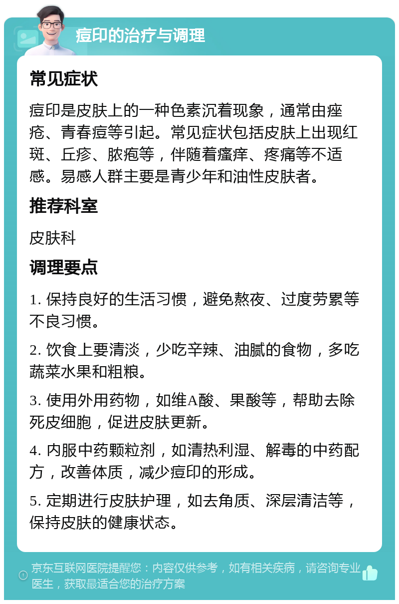 痘印的治疗与调理 常见症状 痘印是皮肤上的一种色素沉着现象，通常由痤疮、青春痘等引起。常见症状包括皮肤上出现红斑、丘疹、脓疱等，伴随着瘙痒、疼痛等不适感。易感人群主要是青少年和油性皮肤者。 推荐科室 皮肤科 调理要点 1. 保持良好的生活习惯，避免熬夜、过度劳累等不良习惯。 2. 饮食上要清淡，少吃辛辣、油腻的食物，多吃蔬菜水果和粗粮。 3. 使用外用药物，如维A酸、果酸等，帮助去除死皮细胞，促进皮肤更新。 4. 内服中药颗粒剂，如清热利湿、解毒的中药配方，改善体质，减少痘印的形成。 5. 定期进行皮肤护理，如去角质、深层清洁等，保持皮肤的健康状态。