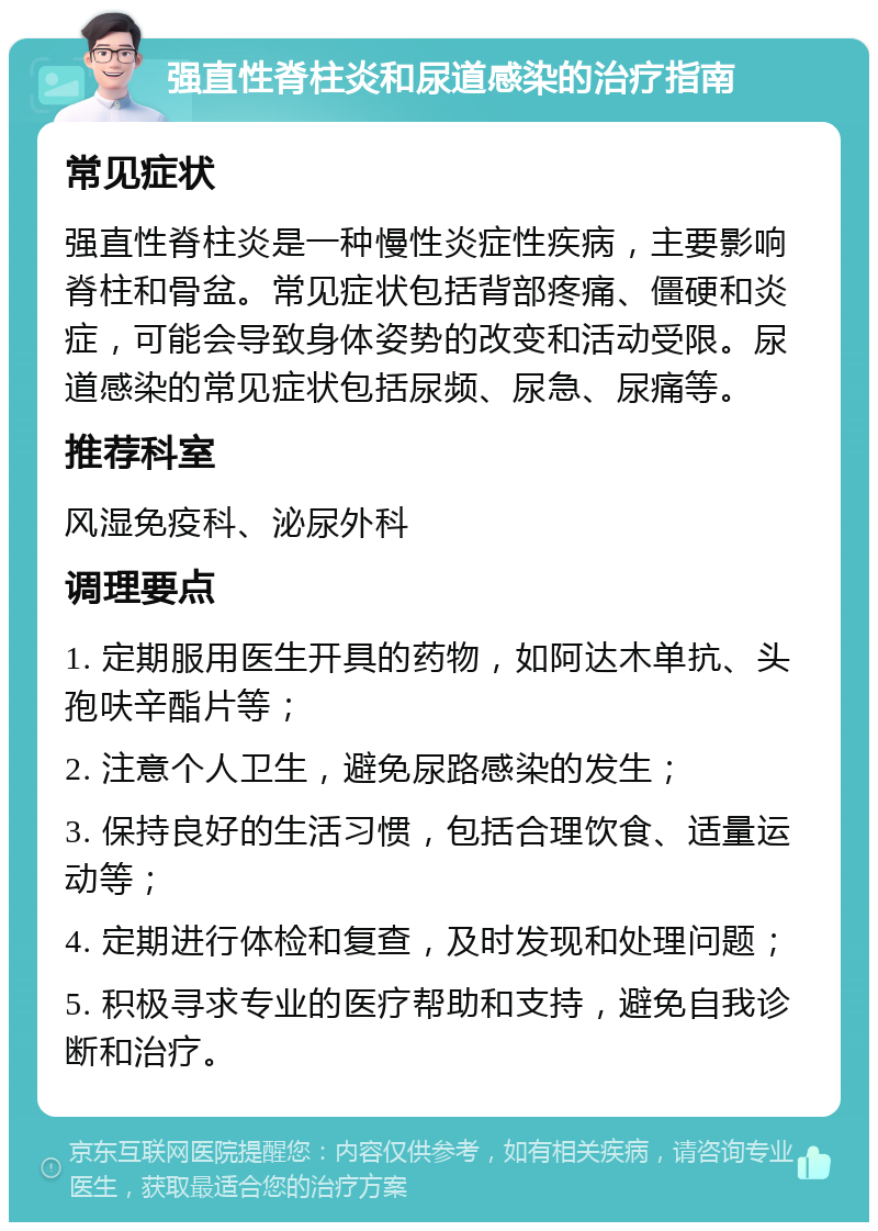 强直性脊柱炎和尿道感染的治疗指南 常见症状 强直性脊柱炎是一种慢性炎症性疾病，主要影响脊柱和骨盆。常见症状包括背部疼痛、僵硬和炎症，可能会导致身体姿势的改变和活动受限。尿道感染的常见症状包括尿频、尿急、尿痛等。 推荐科室 风湿免疫科、泌尿外科 调理要点 1. 定期服用医生开具的药物，如阿达木单抗、头孢呋辛酯片等； 2. 注意个人卫生，避免尿路感染的发生； 3. 保持良好的生活习惯，包括合理饮食、适量运动等； 4. 定期进行体检和复查，及时发现和处理问题； 5. 积极寻求专业的医疗帮助和支持，避免自我诊断和治疗。