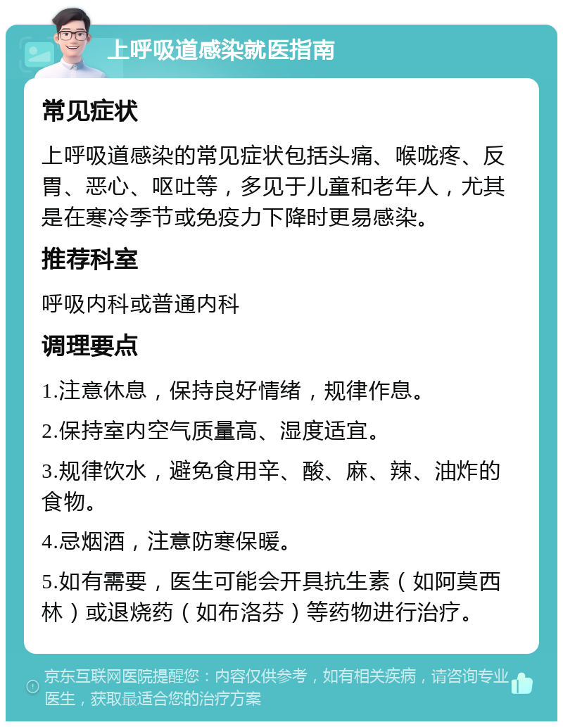 上呼吸道感染就医指南 常见症状 上呼吸道感染的常见症状包括头痛、喉咙疼、反胃、恶心、呕吐等，多见于儿童和老年人，尤其是在寒冷季节或免疫力下降时更易感染。 推荐科室 呼吸内科或普通内科 调理要点 1.注意休息，保持良好情绪，规律作息。 2.保持室内空气质量高、湿度适宜。 3.规律饮水，避免食用辛、酸、麻、辣、油炸的食物。 4.忌烟酒，注意防寒保暖。 5.如有需要，医生可能会开具抗生素（如阿莫西林）或退烧药（如布洛芬）等药物进行治疗。