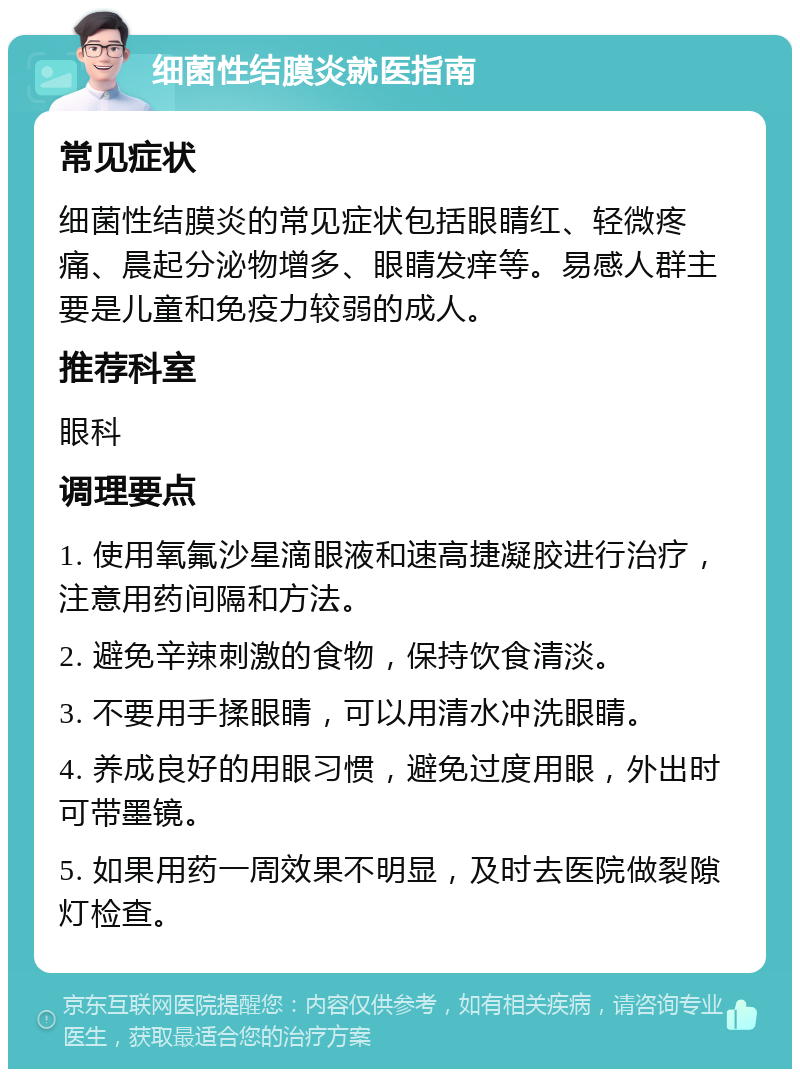 细菌性结膜炎就医指南 常见症状 细菌性结膜炎的常见症状包括眼睛红、轻微疼痛、晨起分泌物增多、眼睛发痒等。易感人群主要是儿童和免疫力较弱的成人。 推荐科室 眼科 调理要点 1. 使用氧氟沙星滴眼液和速高捷凝胶进行治疗，注意用药间隔和方法。 2. 避免辛辣刺激的食物，保持饮食清淡。 3. 不要用手揉眼睛，可以用清水冲洗眼睛。 4. 养成良好的用眼习惯，避免过度用眼，外出时可带墨镜。 5. 如果用药一周效果不明显，及时去医院做裂隙灯检查。