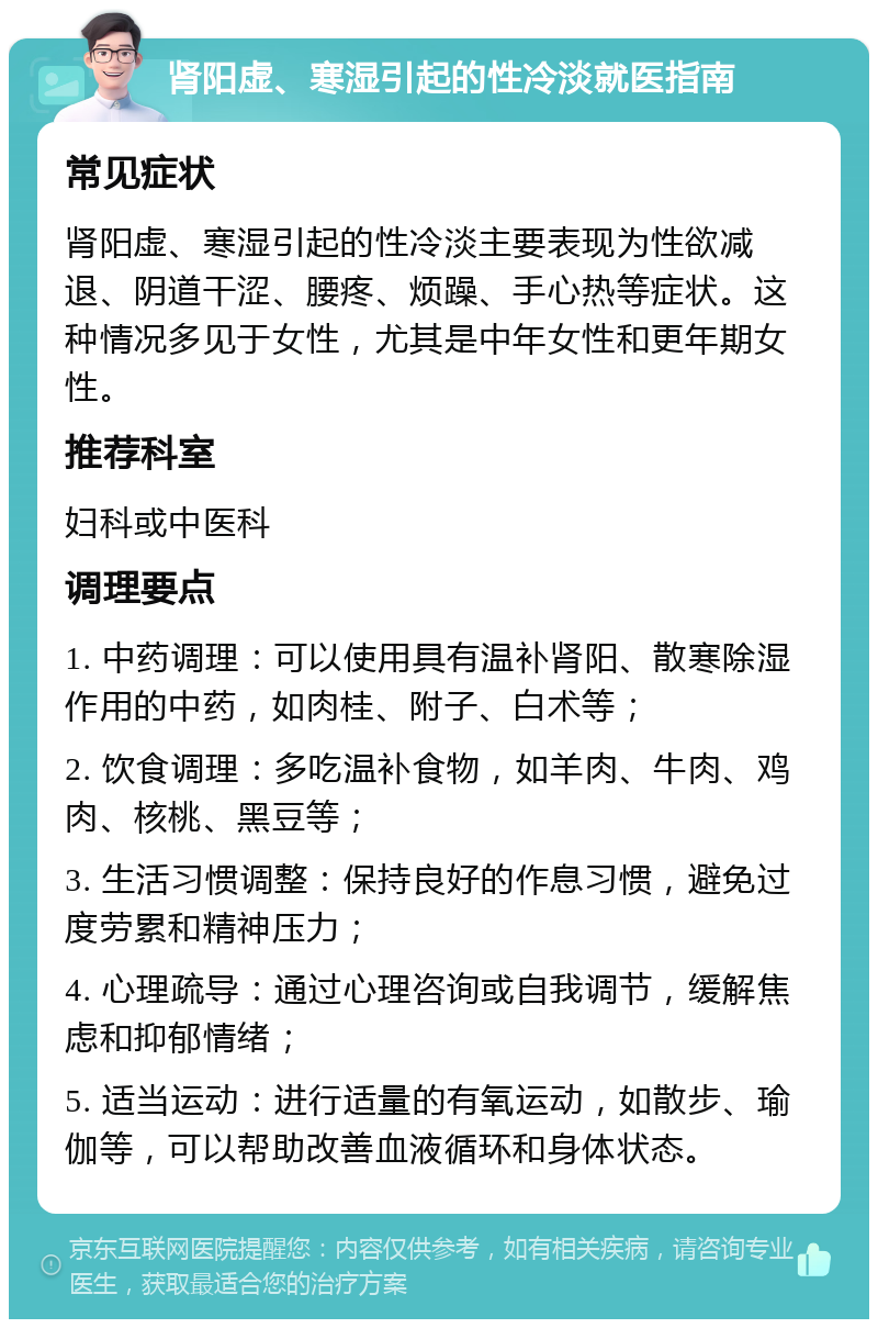 肾阳虚、寒湿引起的性冷淡就医指南 常见症状 肾阳虚、寒湿引起的性冷淡主要表现为性欲减退、阴道干涩、腰疼、烦躁、手心热等症状。这种情况多见于女性，尤其是中年女性和更年期女性。 推荐科室 妇科或中医科 调理要点 1. 中药调理：可以使用具有温补肾阳、散寒除湿作用的中药，如肉桂、附子、白术等； 2. 饮食调理：多吃温补食物，如羊肉、牛肉、鸡肉、核桃、黑豆等； 3. 生活习惯调整：保持良好的作息习惯，避免过度劳累和精神压力； 4. 心理疏导：通过心理咨询或自我调节，缓解焦虑和抑郁情绪； 5. 适当运动：进行适量的有氧运动，如散步、瑜伽等，可以帮助改善血液循环和身体状态。