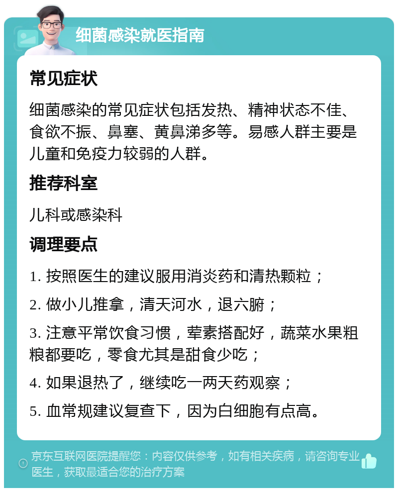 细菌感染就医指南 常见症状 细菌感染的常见症状包括发热、精神状态不佳、食欲不振、鼻塞、黄鼻涕多等。易感人群主要是儿童和免疫力较弱的人群。 推荐科室 儿科或感染科 调理要点 1. 按照医生的建议服用消炎药和清热颗粒； 2. 做小儿推拿，清天河水，退六腑； 3. 注意平常饮食习惯，荤素搭配好，蔬菜水果粗粮都要吃，零食尤其是甜食少吃； 4. 如果退热了，继续吃一两天药观察； 5. 血常规建议复查下，因为白细胞有点高。