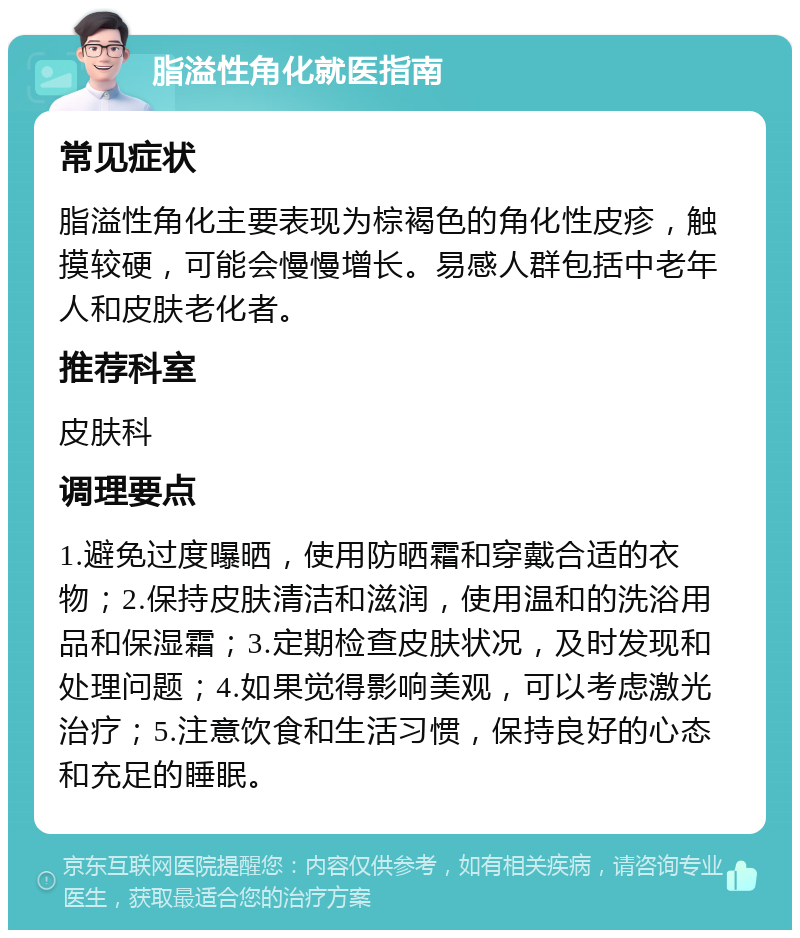 脂溢性角化就医指南 常见症状 脂溢性角化主要表现为棕褐色的角化性皮疹，触摸较硬，可能会慢慢增长。易感人群包括中老年人和皮肤老化者。 推荐科室 皮肤科 调理要点 1.避免过度曝晒，使用防晒霜和穿戴合适的衣物；2.保持皮肤清洁和滋润，使用温和的洗浴用品和保湿霜；3.定期检查皮肤状况，及时发现和处理问题；4.如果觉得影响美观，可以考虑激光治疗；5.注意饮食和生活习惯，保持良好的心态和充足的睡眠。