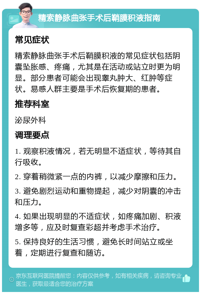 精索静脉曲张手术后鞘膜积液指南 常见症状 精索静脉曲张手术后鞘膜积液的常见症状包括阴囊坠胀感、疼痛，尤其是在活动或站立时更为明显。部分患者可能会出现睾丸肿大、红肿等症状。易感人群主要是手术后恢复期的患者。 推荐科室 泌尿外科 调理要点 1. 观察积液情况，若无明显不适症状，等待其自行吸收。 2. 穿着稍微紧一点的内裤，以减少摩擦和压力。 3. 避免剧烈运动和重物提起，减少对阴囊的冲击和压力。 4. 如果出现明显的不适症状，如疼痛加剧、积液增多等，应及时复查彩超并考虑手术治疗。 5. 保持良好的生活习惯，避免长时间站立或坐着，定期进行复查和随访。