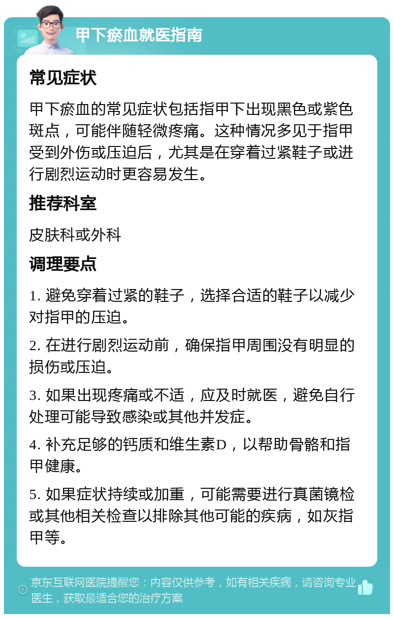 甲下瘀血就医指南 常见症状 甲下瘀血的常见症状包括指甲下出现黑色或紫色斑点，可能伴随轻微疼痛。这种情况多见于指甲受到外伤或压迫后，尤其是在穿着过紧鞋子或进行剧烈运动时更容易发生。 推荐科室 皮肤科或外科 调理要点 1. 避免穿着过紧的鞋子，选择合适的鞋子以减少对指甲的压迫。 2. 在进行剧烈运动前，确保指甲周围没有明显的损伤或压迫。 3. 如果出现疼痛或不适，应及时就医，避免自行处理可能导致感染或其他并发症。 4. 补充足够的钙质和维生素D，以帮助骨骼和指甲健康。 5. 如果症状持续或加重，可能需要进行真菌镜检或其他相关检查以排除其他可能的疾病，如灰指甲等。