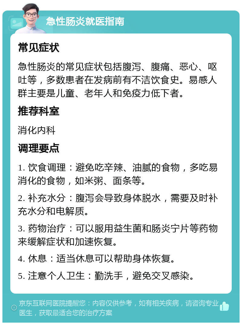 急性肠炎就医指南 常见症状 急性肠炎的常见症状包括腹泻、腹痛、恶心、呕吐等，多数患者在发病前有不洁饮食史。易感人群主要是儿童、老年人和免疫力低下者。 推荐科室 消化内科 调理要点 1. 饮食调理：避免吃辛辣、油腻的食物，多吃易消化的食物，如米粥、面条等。 2. 补充水分：腹泻会导致身体脱水，需要及时补充水分和电解质。 3. 药物治疗：可以服用益生菌和肠炎宁片等药物来缓解症状和加速恢复。 4. 休息：适当休息可以帮助身体恢复。 5. 注意个人卫生：勤洗手，避免交叉感染。