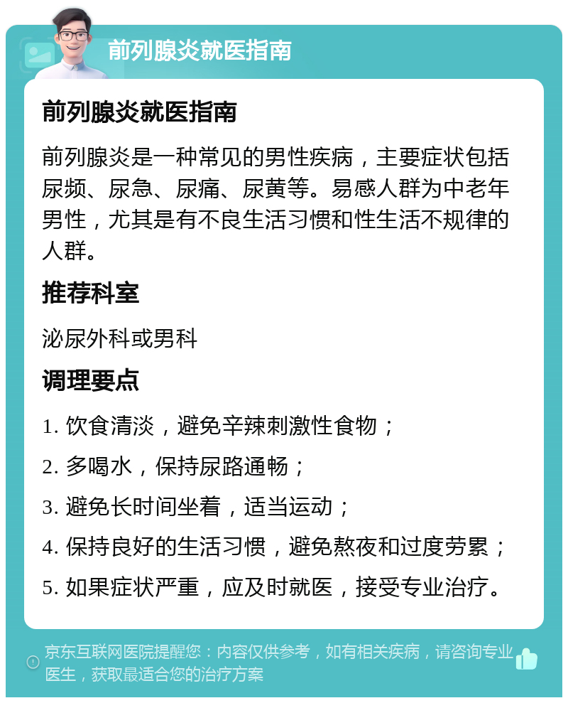 前列腺炎就医指南 前列腺炎就医指南 前列腺炎是一种常见的男性疾病，主要症状包括尿频、尿急、尿痛、尿黄等。易感人群为中老年男性，尤其是有不良生活习惯和性生活不规律的人群。 推荐科室 泌尿外科或男科 调理要点 1. 饮食清淡，避免辛辣刺激性食物； 2. 多喝水，保持尿路通畅； 3. 避免长时间坐着，适当运动； 4. 保持良好的生活习惯，避免熬夜和过度劳累； 5. 如果症状严重，应及时就医，接受专业治疗。