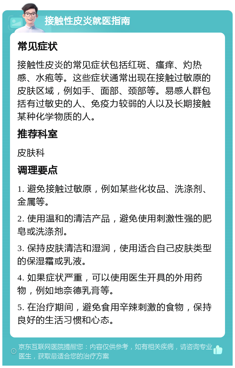 接触性皮炎就医指南 常见症状 接触性皮炎的常见症状包括红斑、瘙痒、灼热感、水疱等。这些症状通常出现在接触过敏原的皮肤区域，例如手、面部、颈部等。易感人群包括有过敏史的人、免疫力较弱的人以及长期接触某种化学物质的人。 推荐科室 皮肤科 调理要点 1. 避免接触过敏原，例如某些化妆品、洗涤剂、金属等。 2. 使用温和的清洁产品，避免使用刺激性强的肥皂或洗涤剂。 3. 保持皮肤清洁和湿润，使用适合自己皮肤类型的保湿霜或乳液。 4. 如果症状严重，可以使用医生开具的外用药物，例如地奈德乳膏等。 5. 在治疗期间，避免食用辛辣刺激的食物，保持良好的生活习惯和心态。