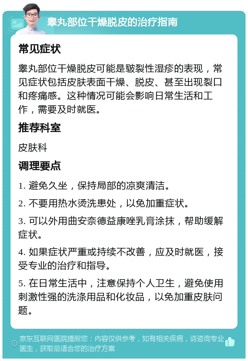 睾丸部位干燥脱皮的治疗指南 常见症状 睾丸部位干燥脱皮可能是皲裂性湿疹的表现，常见症状包括皮肤表面干燥、脱皮、甚至出现裂口和疼痛感。这种情况可能会影响日常生活和工作，需要及时就医。 推荐科室 皮肤科 调理要点 1. 避免久坐，保持局部的凉爽清洁。 2. 不要用热水烫洗患处，以免加重症状。 3. 可以外用曲安奈德益康唑乳膏涂抹，帮助缓解症状。 4. 如果症状严重或持续不改善，应及时就医，接受专业的治疗和指导。 5. 在日常生活中，注意保持个人卫生，避免使用刺激性强的洗涤用品和化妆品，以免加重皮肤问题。