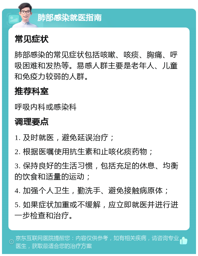 肺部感染就医指南 常见症状 肺部感染的常见症状包括咳嗽、咳痰、胸痛、呼吸困难和发热等。易感人群主要是老年人、儿童和免疫力较弱的人群。 推荐科室 呼吸内科或感染科 调理要点 1. 及时就医，避免延误治疗； 2. 根据医嘱使用抗生素和止咳化痰药物； 3. 保持良好的生活习惯，包括充足的休息、均衡的饮食和适量的运动； 4. 加强个人卫生，勤洗手、避免接触病原体； 5. 如果症状加重或不缓解，应立即就医并进行进一步检查和治疗。