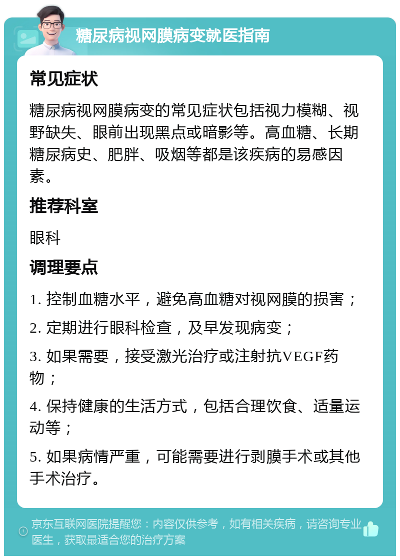 糖尿病视网膜病变就医指南 常见症状 糖尿病视网膜病变的常见症状包括视力模糊、视野缺失、眼前出现黑点或暗影等。高血糖、长期糖尿病史、肥胖、吸烟等都是该疾病的易感因素。 推荐科室 眼科 调理要点 1. 控制血糖水平，避免高血糖对视网膜的损害； 2. 定期进行眼科检查，及早发现病变； 3. 如果需要，接受激光治疗或注射抗VEGF药物； 4. 保持健康的生活方式，包括合理饮食、适量运动等； 5. 如果病情严重，可能需要进行剥膜手术或其他手术治疗。