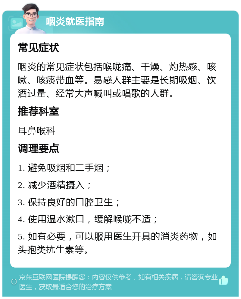 咽炎就医指南 常见症状 咽炎的常见症状包括喉咙痛、干燥、灼热感、咳嗽、咳痰带血等。易感人群主要是长期吸烟、饮酒过量、经常大声喊叫或唱歌的人群。 推荐科室 耳鼻喉科 调理要点 1. 避免吸烟和二手烟； 2. 减少酒精摄入； 3. 保持良好的口腔卫生； 4. 使用温水漱口，缓解喉咙不适； 5. 如有必要，可以服用医生开具的消炎药物，如头孢类抗生素等。