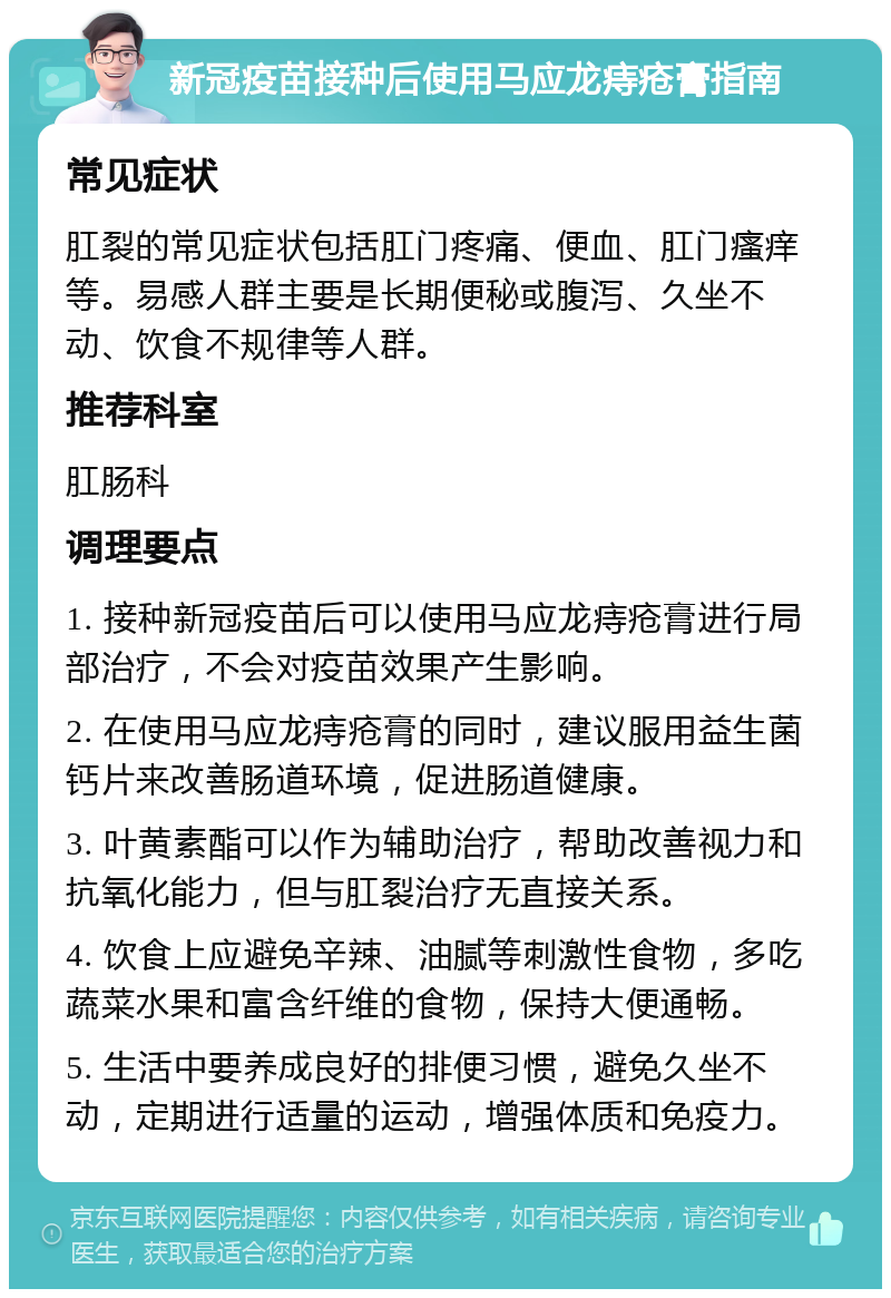 新冠疫苗接种后使用马应龙痔疮膏指南 常见症状 肛裂的常见症状包括肛门疼痛、便血、肛门瘙痒等。易感人群主要是长期便秘或腹泻、久坐不动、饮食不规律等人群。 推荐科室 肛肠科 调理要点 1. 接种新冠疫苗后可以使用马应龙痔疮膏进行局部治疗，不会对疫苗效果产生影响。 2. 在使用马应龙痔疮膏的同时，建议服用益生菌钙片来改善肠道环境，促进肠道健康。 3. 叶黄素酯可以作为辅助治疗，帮助改善视力和抗氧化能力，但与肛裂治疗无直接关系。 4. 饮食上应避免辛辣、油腻等刺激性食物，多吃蔬菜水果和富含纤维的食物，保持大便通畅。 5. 生活中要养成良好的排便习惯，避免久坐不动，定期进行适量的运动，增强体质和免疫力。