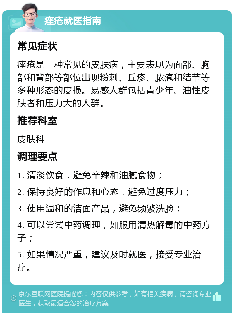 痤疮就医指南 常见症状 痤疮是一种常见的皮肤病，主要表现为面部、胸部和背部等部位出现粉刺、丘疹、脓疱和结节等多种形态的皮损。易感人群包括青少年、油性皮肤者和压力大的人群。 推荐科室 皮肤科 调理要点 1. 清淡饮食，避免辛辣和油腻食物； 2. 保持良好的作息和心态，避免过度压力； 3. 使用温和的洁面产品，避免频繁洗脸； 4. 可以尝试中药调理，如服用清热解毒的中药方子； 5. 如果情况严重，建议及时就医，接受专业治疗。