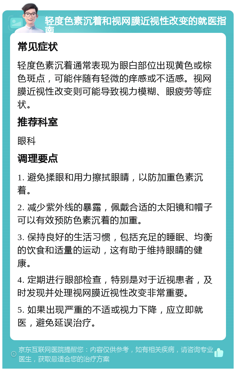 轻度色素沉着和视网膜近视性改变的就医指南 常见症状 轻度色素沉着通常表现为眼白部位出现黄色或棕色斑点，可能伴随有轻微的痒感或不适感。视网膜近视性改变则可能导致视力模糊、眼疲劳等症状。 推荐科室 眼科 调理要点 1. 避免揉眼和用力擦拭眼睛，以防加重色素沉着。 2. 减少紫外线的暴露，佩戴合适的太阳镜和帽子可以有效预防色素沉着的加重。 3. 保持良好的生活习惯，包括充足的睡眠、均衡的饮食和适量的运动，这有助于维持眼睛的健康。 4. 定期进行眼部检查，特别是对于近视患者，及时发现并处理视网膜近视性改变非常重要。 5. 如果出现严重的不适或视力下降，应立即就医，避免延误治疗。