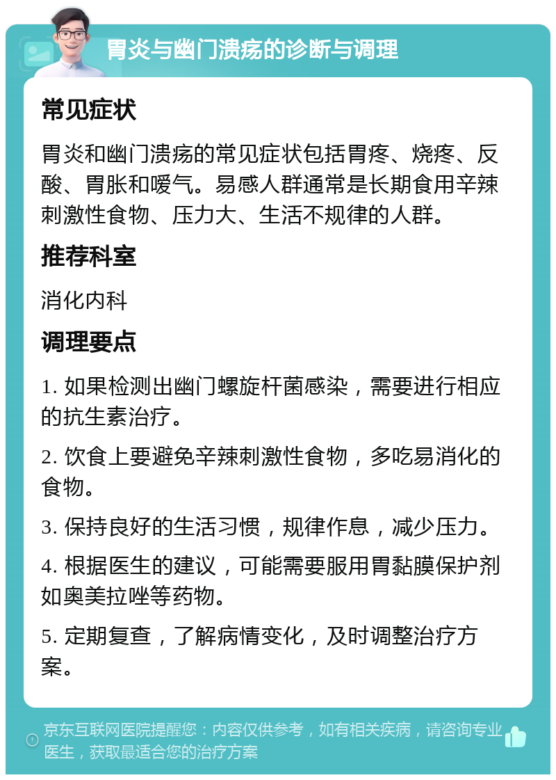 胃炎与幽门溃疡的诊断与调理 常见症状 胃炎和幽门溃疡的常见症状包括胃疼、烧疼、反酸、胃胀和嗳气。易感人群通常是长期食用辛辣刺激性食物、压力大、生活不规律的人群。 推荐科室 消化内科 调理要点 1. 如果检测出幽门螺旋杆菌感染，需要进行相应的抗生素治疗。 2. 饮食上要避免辛辣刺激性食物，多吃易消化的食物。 3. 保持良好的生活习惯，规律作息，减少压力。 4. 根据医生的建议，可能需要服用胃黏膜保护剂如奥美拉唑等药物。 5. 定期复查，了解病情变化，及时调整治疗方案。