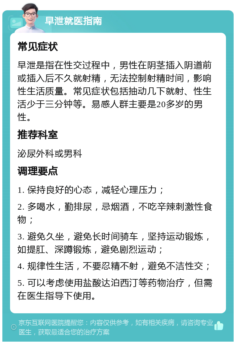 早泄就医指南 常见症状 早泄是指在性交过程中，男性在阴茎插入阴道前或插入后不久就射精，无法控制射精时间，影响性生活质量。常见症状包括抽动几下就射、性生活少于三分钟等。易感人群主要是20多岁的男性。 推荐科室 泌尿外科或男科 调理要点 1. 保持良好的心态，减轻心理压力； 2. 多喝水，勤排尿，忌烟酒，不吃辛辣刺激性食物； 3. 避免久坐，避免长时间骑车，坚持运动锻炼，如提肛、深蹲锻炼，避免剧烈运动； 4. 规律性生活，不要忍精不射，避免不洁性交； 5. 可以考虑使用盐酸达泊西汀等药物治疗，但需在医生指导下使用。