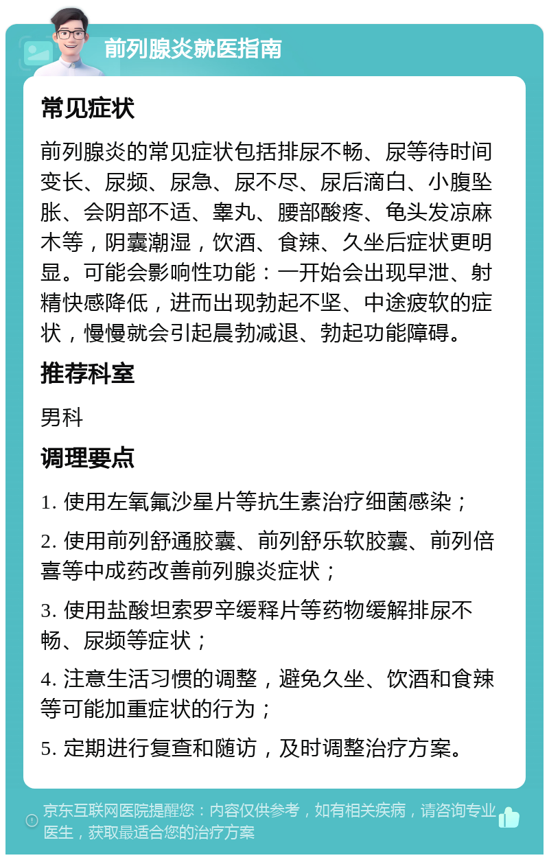 前列腺炎就医指南 常见症状 前列腺炎的常见症状包括排尿不畅、尿等待时间变长、尿频、尿急、尿不尽、尿后滴白、小腹坠胀、会阴部不适、睾丸、腰部酸疼、龟头发凉麻木等，阴囊潮湿，饮酒、食辣、久坐后症状更明显。可能会影响性功能：一开始会出现早泄、射精快感降低，进而出现勃起不坚、中途疲软的症状，慢慢就会引起晨勃减退、勃起功能障碍。 推荐科室 男科 调理要点 1. 使用左氧氟沙星片等抗生素治疗细菌感染； 2. 使用前列舒通胶囊、前列舒乐软胶囊、前列倍喜等中成药改善前列腺炎症状； 3. 使用盐酸坦索罗辛缓释片等药物缓解排尿不畅、尿频等症状； 4. 注意生活习惯的调整，避免久坐、饮酒和食辣等可能加重症状的行为； 5. 定期进行复查和随访，及时调整治疗方案。