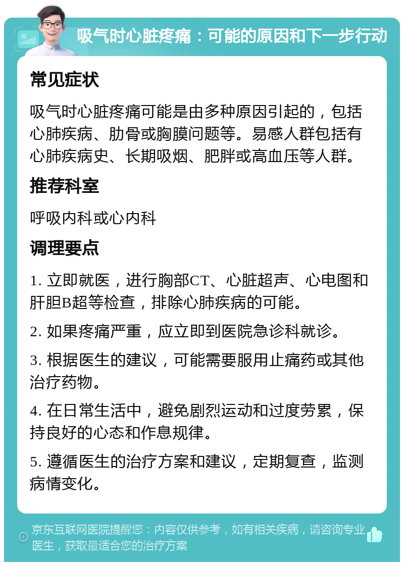 吸气时心脏疼痛：可能的原因和下一步行动 常见症状 吸气时心脏疼痛可能是由多种原因引起的，包括心肺疾病、肋骨或胸膜问题等。易感人群包括有心肺疾病史、长期吸烟、肥胖或高血压等人群。 推荐科室 呼吸内科或心内科 调理要点 1. 立即就医，进行胸部CT、心脏超声、心电图和肝胆B超等检查，排除心肺疾病的可能。 2. 如果疼痛严重，应立即到医院急诊科就诊。 3. 根据医生的建议，可能需要服用止痛药或其他治疗药物。 4. 在日常生活中，避免剧烈运动和过度劳累，保持良好的心态和作息规律。 5. 遵循医生的治疗方案和建议，定期复查，监测病情变化。