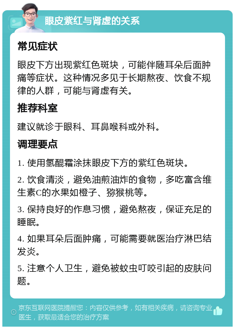 眼皮紫红与肾虚的关系 常见症状 眼皮下方出现紫红色斑块，可能伴随耳朵后面肿痛等症状。这种情况多见于长期熬夜、饮食不规律的人群，可能与肾虚有关。 推荐科室 建议就诊于眼科、耳鼻喉科或外科。 调理要点 1. 使用氢醌霜涂抹眼皮下方的紫红色斑块。 2. 饮食清淡，避免油煎油炸的食物，多吃富含维生素C的水果如橙子、猕猴桃等。 3. 保持良好的作息习惯，避免熬夜，保证充足的睡眠。 4. 如果耳朵后面肿痛，可能需要就医治疗淋巴结发炎。 5. 注意个人卫生，避免被蚊虫叮咬引起的皮肤问题。