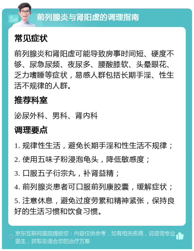 前列腺炎与肾阳虚的调理指南 常见症状 前列腺炎和肾阳虚可能导致房事时间短、硬度不够、尿急尿频、夜尿多、腰酸膝软、头晕眼花、乏力嗜睡等症状，易感人群包括长期手淫、性生活不规律的人群。 推荐科室 泌尿外科、男科、肾内科 调理要点 1. 规律性生活，避免长期手淫和性生活不规律； 2. 使用五味子粉浸泡龟头，降低敏感度； 3. 口服五子衍宗丸，补肾益精； 4. 前列腺炎患者可口服前列康胶囊，缓解症状； 5. 注意休息，避免过度劳累和精神紧张，保持良好的生活习惯和饮食习惯。