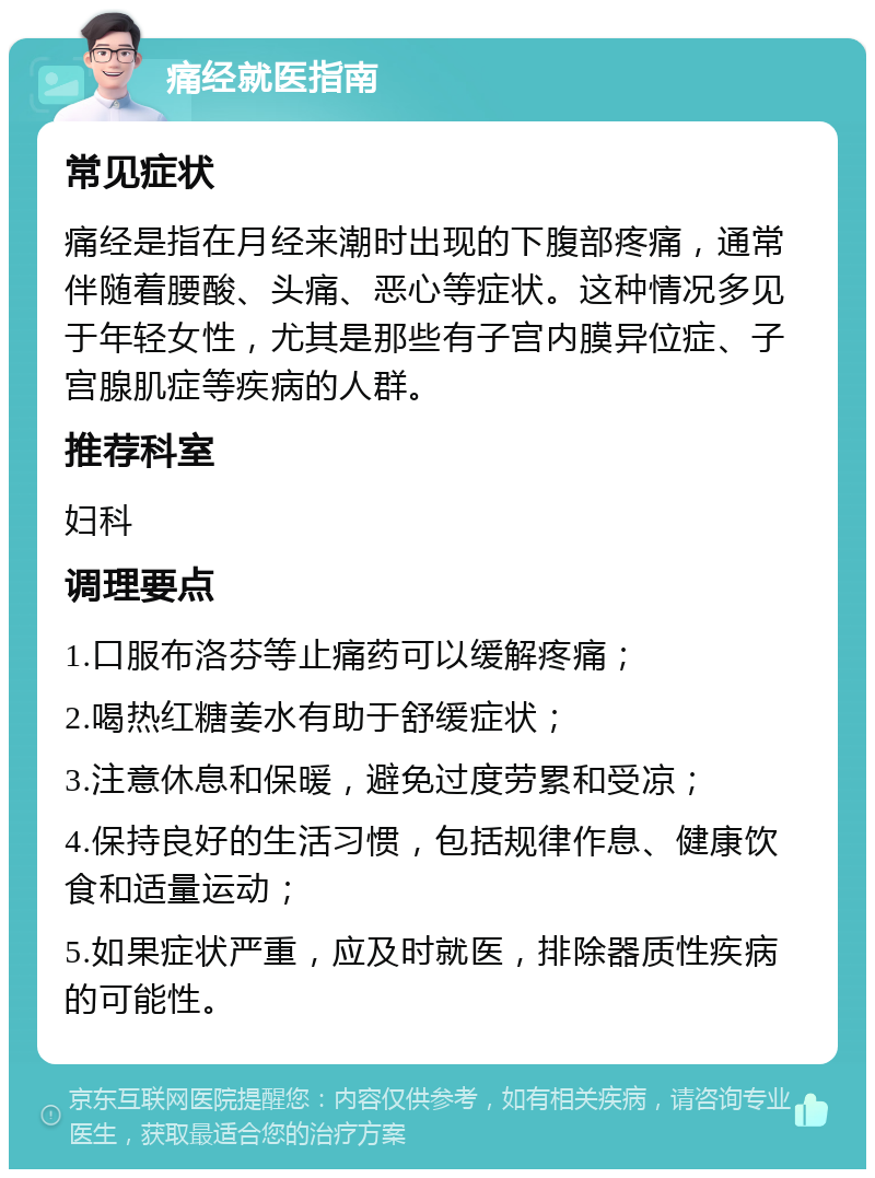 痛经就医指南 常见症状 痛经是指在月经来潮时出现的下腹部疼痛，通常伴随着腰酸、头痛、恶心等症状。这种情况多见于年轻女性，尤其是那些有子宫内膜异位症、子宫腺肌症等疾病的人群。 推荐科室 妇科 调理要点 1.口服布洛芬等止痛药可以缓解疼痛； 2.喝热红糖姜水有助于舒缓症状； 3.注意休息和保暖，避免过度劳累和受凉； 4.保持良好的生活习惯，包括规律作息、健康饮食和适量运动； 5.如果症状严重，应及时就医，排除器质性疾病的可能性。