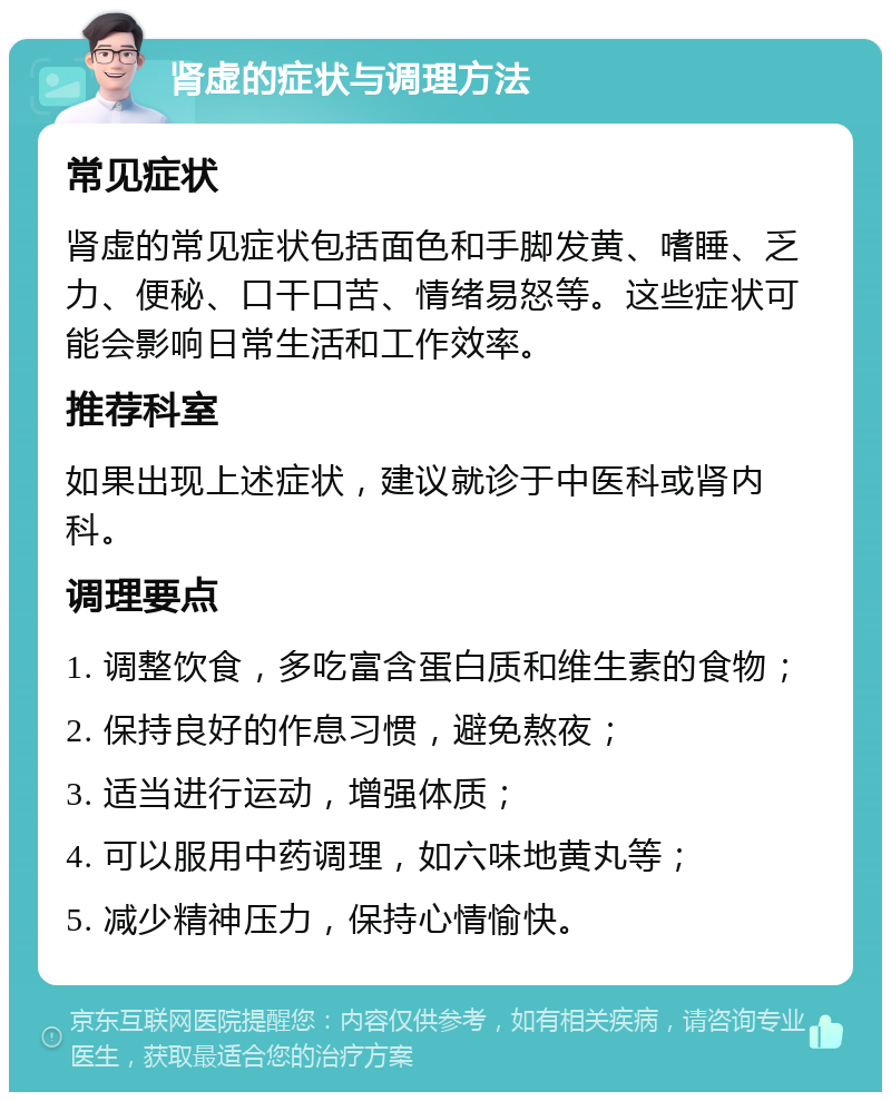 肾虚的症状与调理方法 常见症状 肾虚的常见症状包括面色和手脚发黄、嗜睡、乏力、便秘、口干口苦、情绪易怒等。这些症状可能会影响日常生活和工作效率。 推荐科室 如果出现上述症状，建议就诊于中医科或肾内科。 调理要点 1. 调整饮食，多吃富含蛋白质和维生素的食物； 2. 保持良好的作息习惯，避免熬夜； 3. 适当进行运动，增强体质； 4. 可以服用中药调理，如六味地黄丸等； 5. 减少精神压力，保持心情愉快。