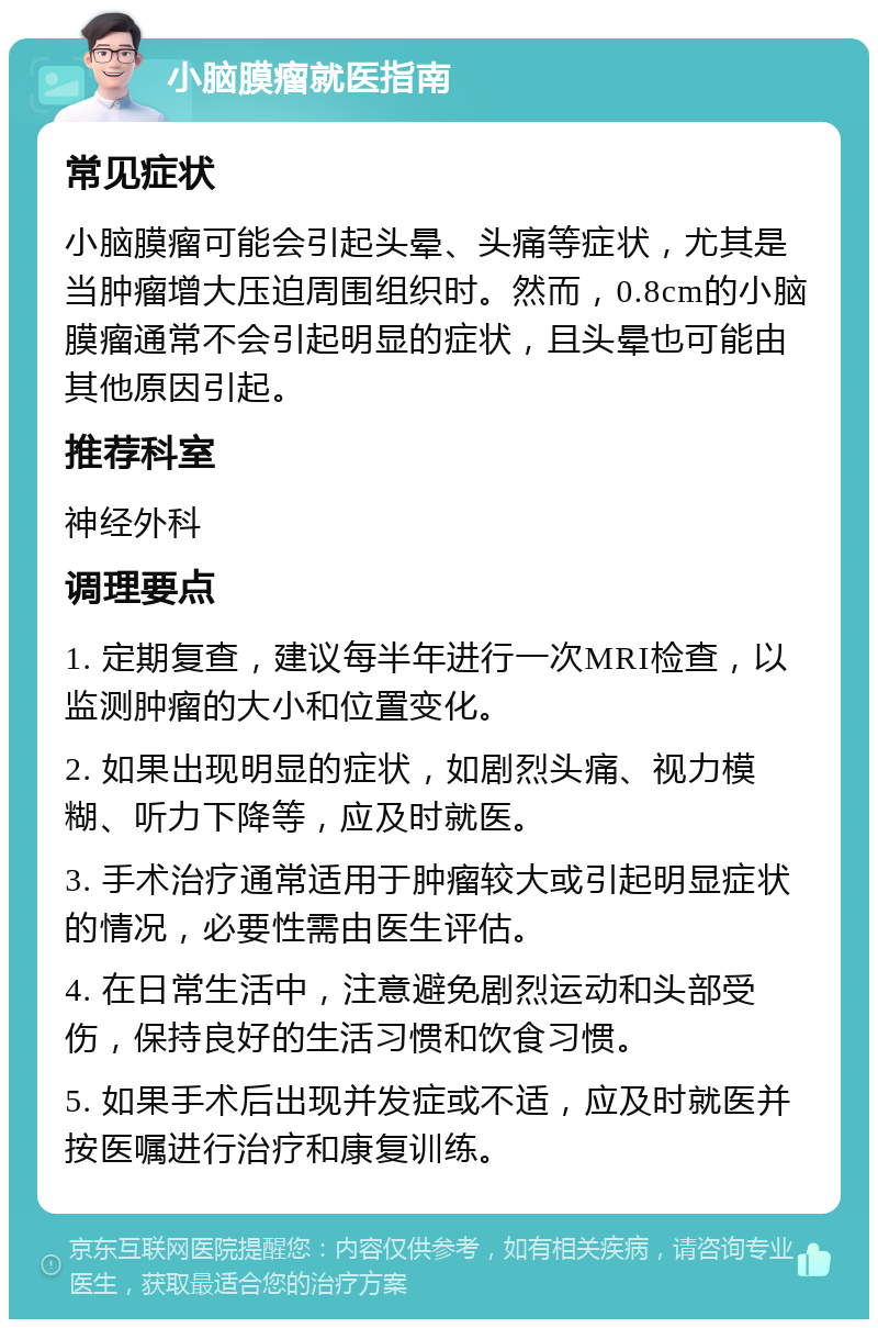 小脑膜瘤就医指南 常见症状 小脑膜瘤可能会引起头晕、头痛等症状，尤其是当肿瘤增大压迫周围组织时。然而，0.8cm的小脑膜瘤通常不会引起明显的症状，且头晕也可能由其他原因引起。 推荐科室 神经外科 调理要点 1. 定期复查，建议每半年进行一次MRI检查，以监测肿瘤的大小和位置变化。 2. 如果出现明显的症状，如剧烈头痛、视力模糊、听力下降等，应及时就医。 3. 手术治疗通常适用于肿瘤较大或引起明显症状的情况，必要性需由医生评估。 4. 在日常生活中，注意避免剧烈运动和头部受伤，保持良好的生活习惯和饮食习惯。 5. 如果手术后出现并发症或不适，应及时就医并按医嘱进行治疗和康复训练。