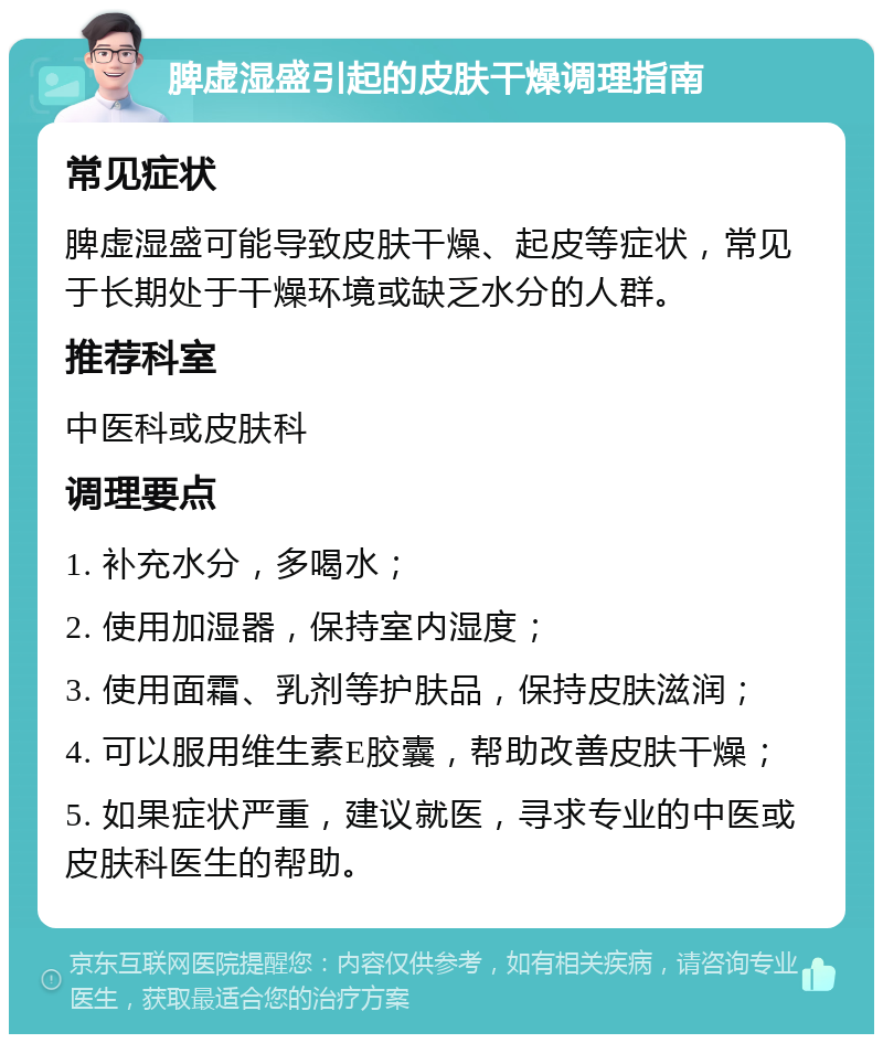 脾虚湿盛引起的皮肤干燥调理指南 常见症状 脾虚湿盛可能导致皮肤干燥、起皮等症状，常见于长期处于干燥环境或缺乏水分的人群。 推荐科室 中医科或皮肤科 调理要点 1. 补充水分，多喝水； 2. 使用加湿器，保持室内湿度； 3. 使用面霜、乳剂等护肤品，保持皮肤滋润； 4. 可以服用维生素E胶囊，帮助改善皮肤干燥； 5. 如果症状严重，建议就医，寻求专业的中医或皮肤科医生的帮助。