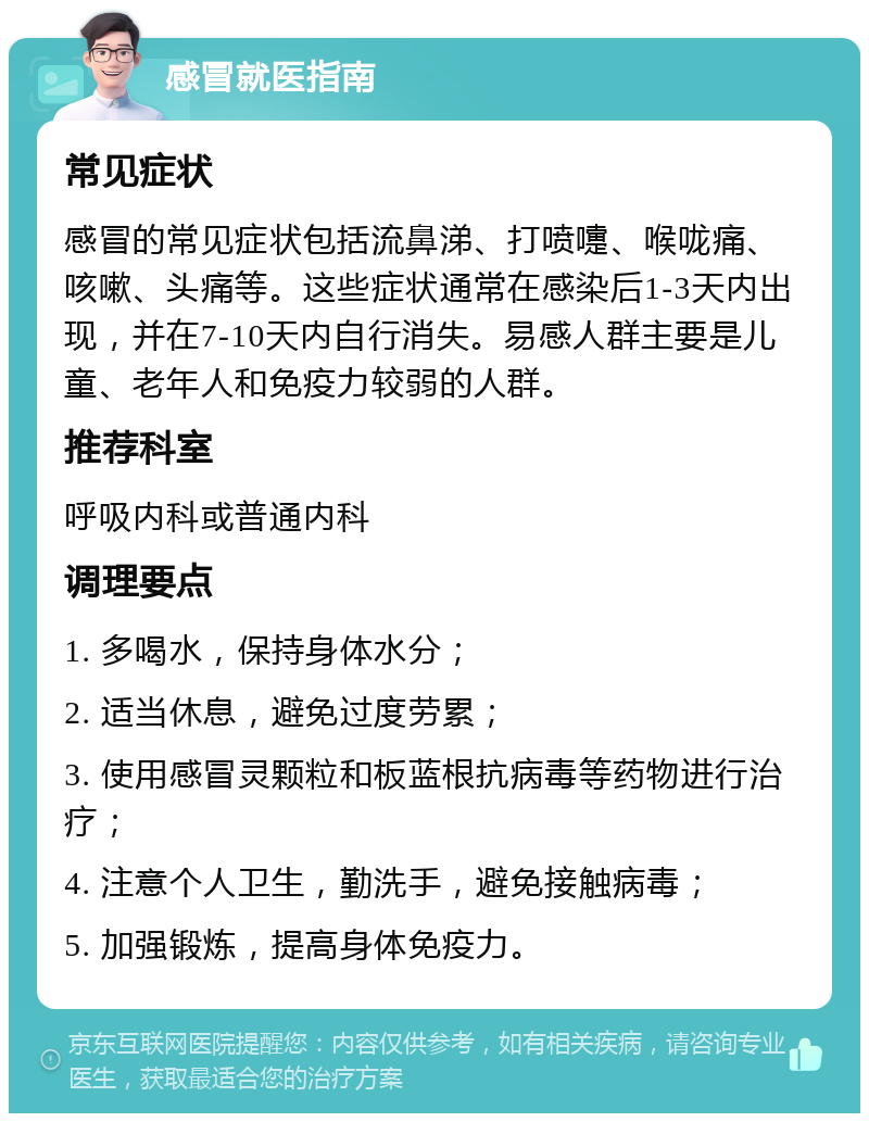 感冒就医指南 常见症状 感冒的常见症状包括流鼻涕、打喷嚏、喉咙痛、咳嗽、头痛等。这些症状通常在感染后1-3天内出现，并在7-10天内自行消失。易感人群主要是儿童、老年人和免疫力较弱的人群。 推荐科室 呼吸内科或普通内科 调理要点 1. 多喝水，保持身体水分； 2. 适当休息，避免过度劳累； 3. 使用感冒灵颗粒和板蓝根抗病毒等药物进行治疗； 4. 注意个人卫生，勤洗手，避免接触病毒； 5. 加强锻炼，提高身体免疫力。