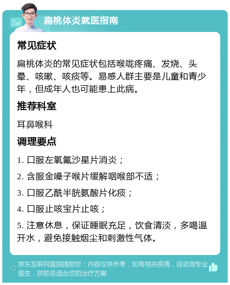 扁桃体炎就医指南 常见症状 扁桃体炎的常见症状包括喉咙疼痛、发烧、头晕、咳嗽、咳痰等。易感人群主要是儿童和青少年，但成年人也可能患上此病。 推荐科室 耳鼻喉科 调理要点 1. 口服左氧氟沙星片消炎； 2. 含服金嗓子喉片缓解咽喉部不适； 3. 口服乙酰半胱氨酸片化痰； 4. 口服止咳宝片止咳； 5. 注意休息，保证睡眠充足，饮食清淡，多喝温开水，避免接触烟尘和刺激性气体。