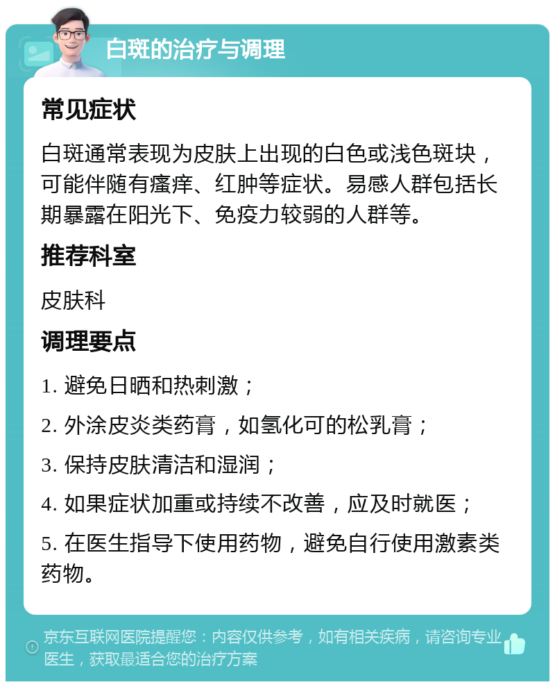 白斑的治疗与调理 常见症状 白斑通常表现为皮肤上出现的白色或浅色斑块，可能伴随有瘙痒、红肿等症状。易感人群包括长期暴露在阳光下、免疫力较弱的人群等。 推荐科室 皮肤科 调理要点 1. 避免日晒和热刺激； 2. 外涂皮炎类药膏，如氢化可的松乳膏； 3. 保持皮肤清洁和湿润； 4. 如果症状加重或持续不改善，应及时就医； 5. 在医生指导下使用药物，避免自行使用激素类药物。