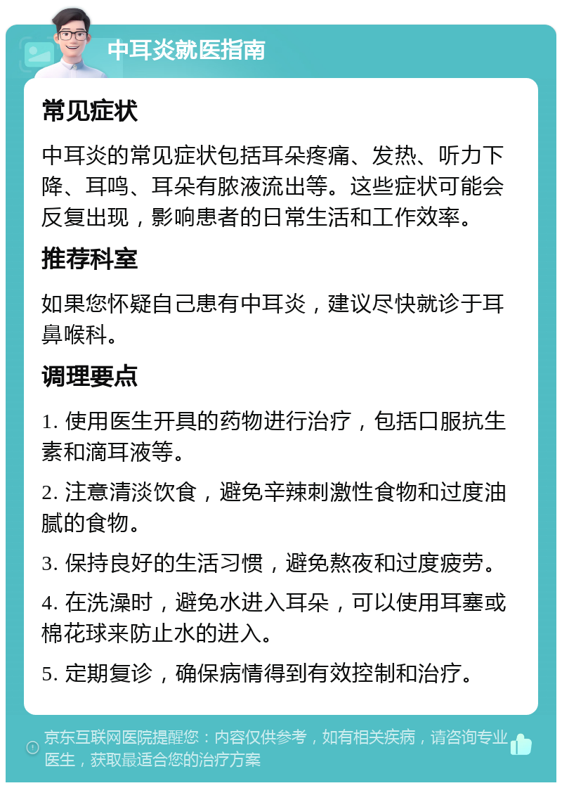 中耳炎就医指南 常见症状 中耳炎的常见症状包括耳朵疼痛、发热、听力下降、耳鸣、耳朵有脓液流出等。这些症状可能会反复出现，影响患者的日常生活和工作效率。 推荐科室 如果您怀疑自己患有中耳炎，建议尽快就诊于耳鼻喉科。 调理要点 1. 使用医生开具的药物进行治疗，包括口服抗生素和滴耳液等。 2. 注意清淡饮食，避免辛辣刺激性食物和过度油腻的食物。 3. 保持良好的生活习惯，避免熬夜和过度疲劳。 4. 在洗澡时，避免水进入耳朵，可以使用耳塞或棉花球来防止水的进入。 5. 定期复诊，确保病情得到有效控制和治疗。