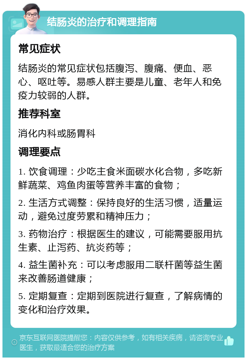 结肠炎的治疗和调理指南 常见症状 结肠炎的常见症状包括腹泻、腹痛、便血、恶心、呕吐等。易感人群主要是儿童、老年人和免疫力较弱的人群。 推荐科室 消化内科或肠胃科 调理要点 1. 饮食调理：少吃主食米面碳水化合物，多吃新鲜蔬菜、鸡鱼肉蛋等营养丰富的食物； 2. 生活方式调整：保持良好的生活习惯，适量运动，避免过度劳累和精神压力； 3. 药物治疗：根据医生的建议，可能需要服用抗生素、止泻药、抗炎药等； 4. 益生菌补充：可以考虑服用二联杆菌等益生菌来改善肠道健康； 5. 定期复查：定期到医院进行复查，了解病情的变化和治疗效果。