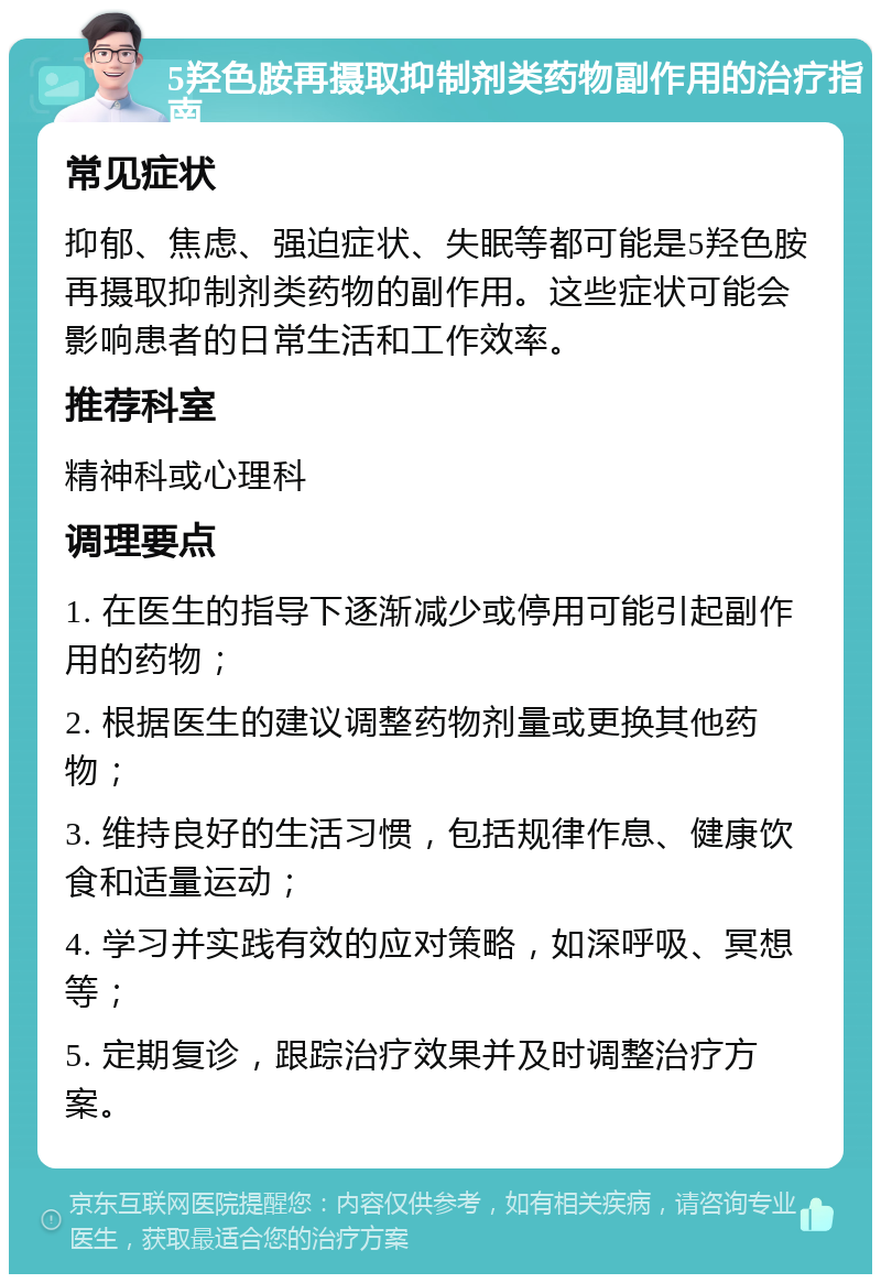 5羟色胺再摄取抑制剂类药物副作用的治疗指南 常见症状 抑郁、焦虑、强迫症状、失眠等都可能是5羟色胺再摄取抑制剂类药物的副作用。这些症状可能会影响患者的日常生活和工作效率。 推荐科室 精神科或心理科 调理要点 1. 在医生的指导下逐渐减少或停用可能引起副作用的药物； 2. 根据医生的建议调整药物剂量或更换其他药物； 3. 维持良好的生活习惯，包括规律作息、健康饮食和适量运动； 4. 学习并实践有效的应对策略，如深呼吸、冥想等； 5. 定期复诊，跟踪治疗效果并及时调整治疗方案。