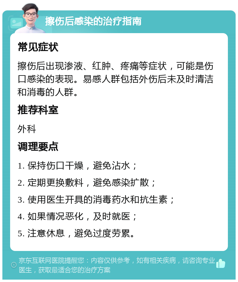 擦伤后感染的治疗指南 常见症状 擦伤后出现渗液、红肿、疼痛等症状，可能是伤口感染的表现。易感人群包括外伤后未及时清洁和消毒的人群。 推荐科室 外科 调理要点 1. 保持伤口干燥，避免沾水； 2. 定期更换敷料，避免感染扩散； 3. 使用医生开具的消毒药水和抗生素； 4. 如果情况恶化，及时就医； 5. 注意休息，避免过度劳累。