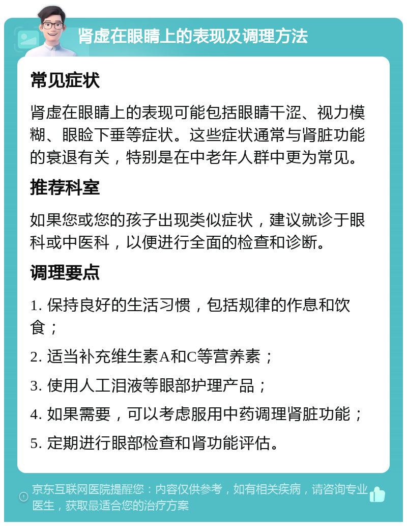 肾虚在眼睛上的表现及调理方法 常见症状 肾虚在眼睛上的表现可能包括眼睛干涩、视力模糊、眼睑下垂等症状。这些症状通常与肾脏功能的衰退有关，特别是在中老年人群中更为常见。 推荐科室 如果您或您的孩子出现类似症状，建议就诊于眼科或中医科，以便进行全面的检查和诊断。 调理要点 1. 保持良好的生活习惯，包括规律的作息和饮食； 2. 适当补充维生素A和C等营养素； 3. 使用人工泪液等眼部护理产品； 4. 如果需要，可以考虑服用中药调理肾脏功能； 5. 定期进行眼部检查和肾功能评估。