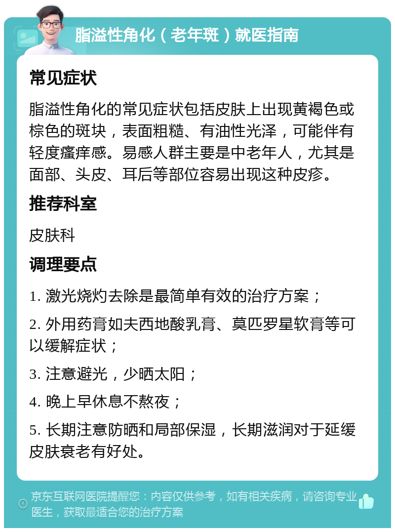 脂溢性角化（老年斑）就医指南 常见症状 脂溢性角化的常见症状包括皮肤上出现黄褐色或棕色的斑块，表面粗糙、有油性光泽，可能伴有轻度瘙痒感。易感人群主要是中老年人，尤其是面部、头皮、耳后等部位容易出现这种皮疹。 推荐科室 皮肤科 调理要点 1. 激光烧灼去除是最简单有效的治疗方案； 2. 外用药膏如夫西地酸乳膏、莫匹罗星软膏等可以缓解症状； 3. 注意避光，少晒太阳； 4. 晚上早休息不熬夜； 5. 长期注意防晒和局部保湿，长期滋润对于延缓皮肤衰老有好处。