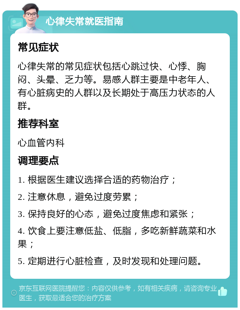 心律失常就医指南 常见症状 心律失常的常见症状包括心跳过快、心悸、胸闷、头晕、乏力等。易感人群主要是中老年人、有心脏病史的人群以及长期处于高压力状态的人群。 推荐科室 心血管内科 调理要点 1. 根据医生建议选择合适的药物治疗； 2. 注意休息，避免过度劳累； 3. 保持良好的心态，避免过度焦虑和紧张； 4. 饮食上要注意低盐、低脂，多吃新鲜蔬菜和水果； 5. 定期进行心脏检查，及时发现和处理问题。