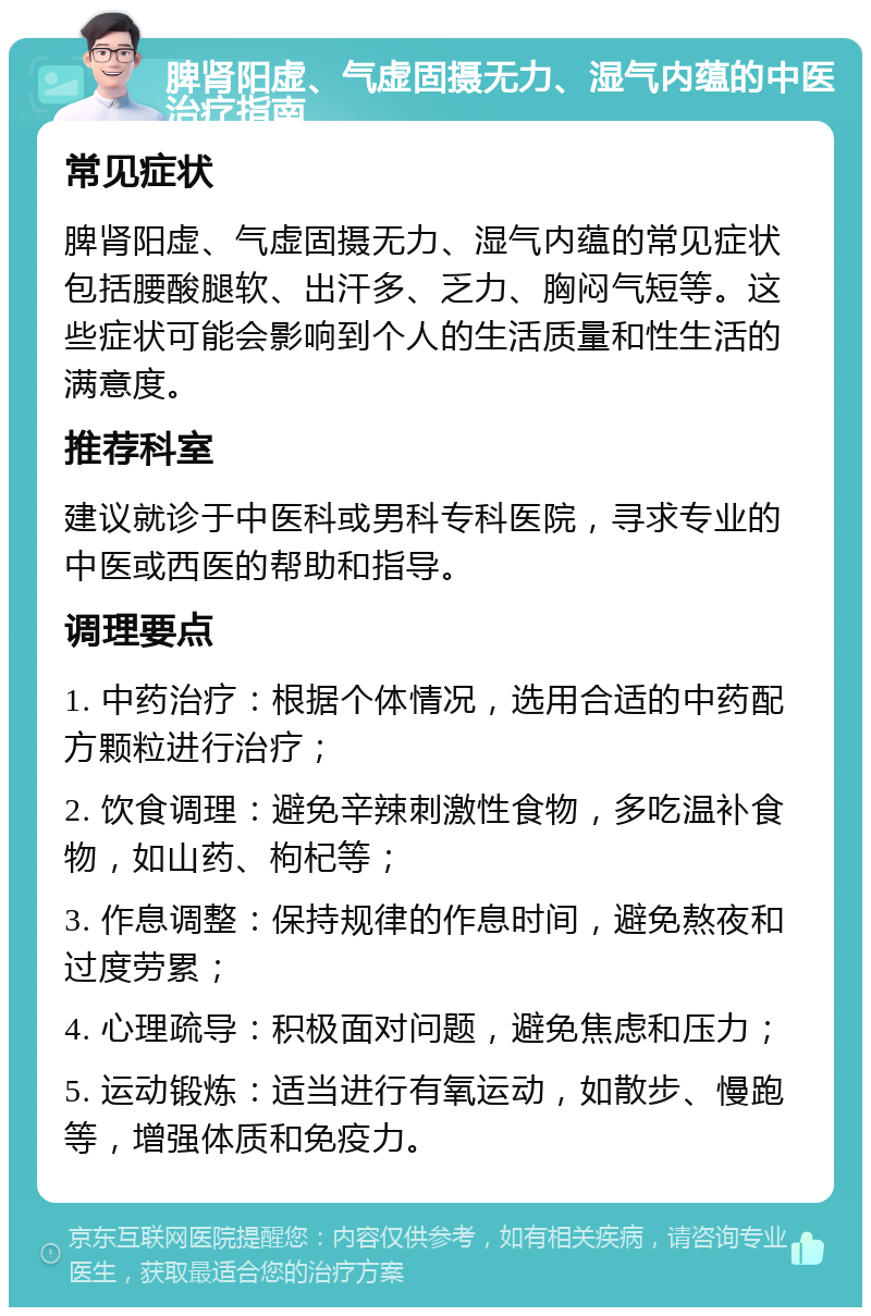 脾肾阳虚、气虚固摄无力、湿气内蕴的中医治疗指南 常见症状 脾肾阳虚、气虚固摄无力、湿气内蕴的常见症状包括腰酸腿软、出汗多、乏力、胸闷气短等。这些症状可能会影响到个人的生活质量和性生活的满意度。 推荐科室 建议就诊于中医科或男科专科医院，寻求专业的中医或西医的帮助和指导。 调理要点 1. 中药治疗：根据个体情况，选用合适的中药配方颗粒进行治疗； 2. 饮食调理：避免辛辣刺激性食物，多吃温补食物，如山药、枸杞等； 3. 作息调整：保持规律的作息时间，避免熬夜和过度劳累； 4. 心理疏导：积极面对问题，避免焦虑和压力； 5. 运动锻炼：适当进行有氧运动，如散步、慢跑等，增强体质和免疫力。