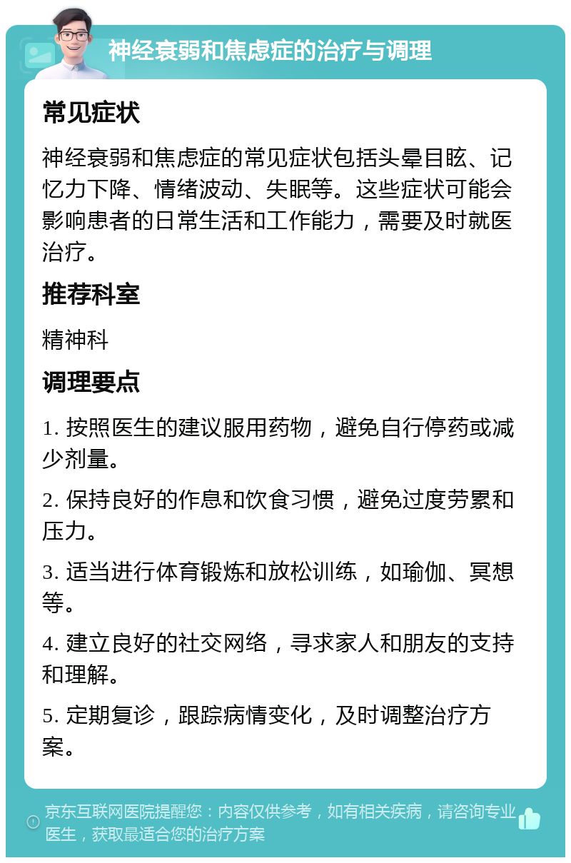 神经衰弱和焦虑症的治疗与调理 常见症状 神经衰弱和焦虑症的常见症状包括头晕目眩、记忆力下降、情绪波动、失眠等。这些症状可能会影响患者的日常生活和工作能力，需要及时就医治疗。 推荐科室 精神科 调理要点 1. 按照医生的建议服用药物，避免自行停药或减少剂量。 2. 保持良好的作息和饮食习惯，避免过度劳累和压力。 3. 适当进行体育锻炼和放松训练，如瑜伽、冥想等。 4. 建立良好的社交网络，寻求家人和朋友的支持和理解。 5. 定期复诊，跟踪病情变化，及时调整治疗方案。