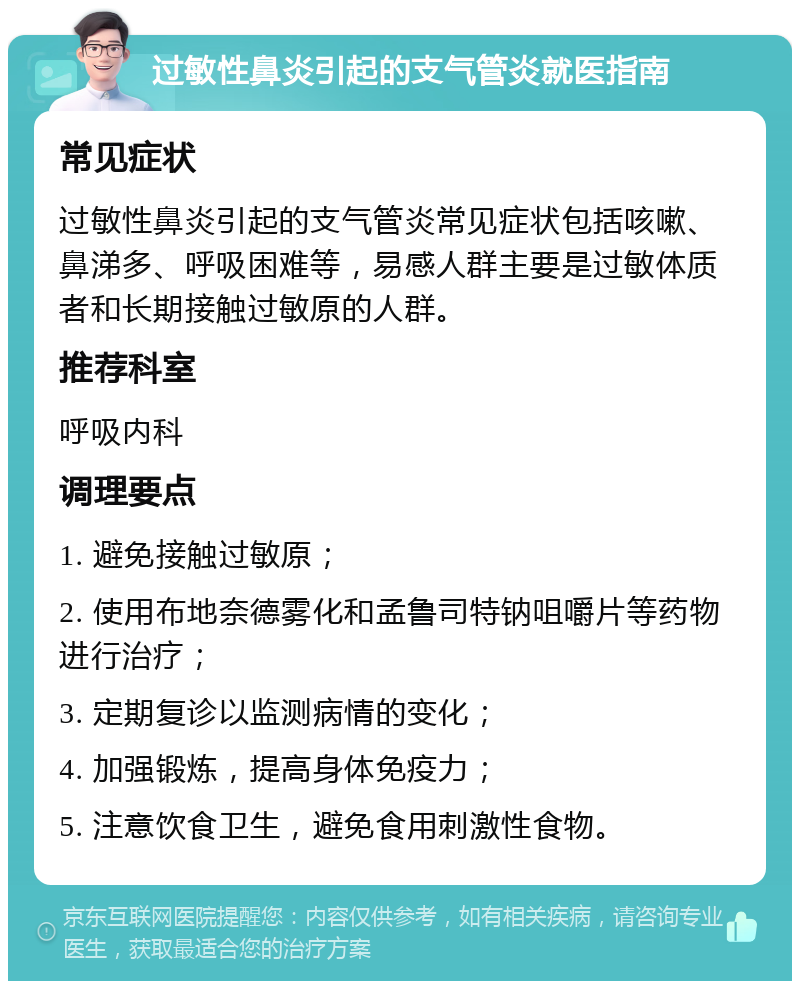 过敏性鼻炎引起的支气管炎就医指南 常见症状 过敏性鼻炎引起的支气管炎常见症状包括咳嗽、鼻涕多、呼吸困难等，易感人群主要是过敏体质者和长期接触过敏原的人群。 推荐科室 呼吸内科 调理要点 1. 避免接触过敏原； 2. 使用布地奈德雾化和孟鲁司特钠咀嚼片等药物进行治疗； 3. 定期复诊以监测病情的变化； 4. 加强锻炼，提高身体免疫力； 5. 注意饮食卫生，避免食用刺激性食物。