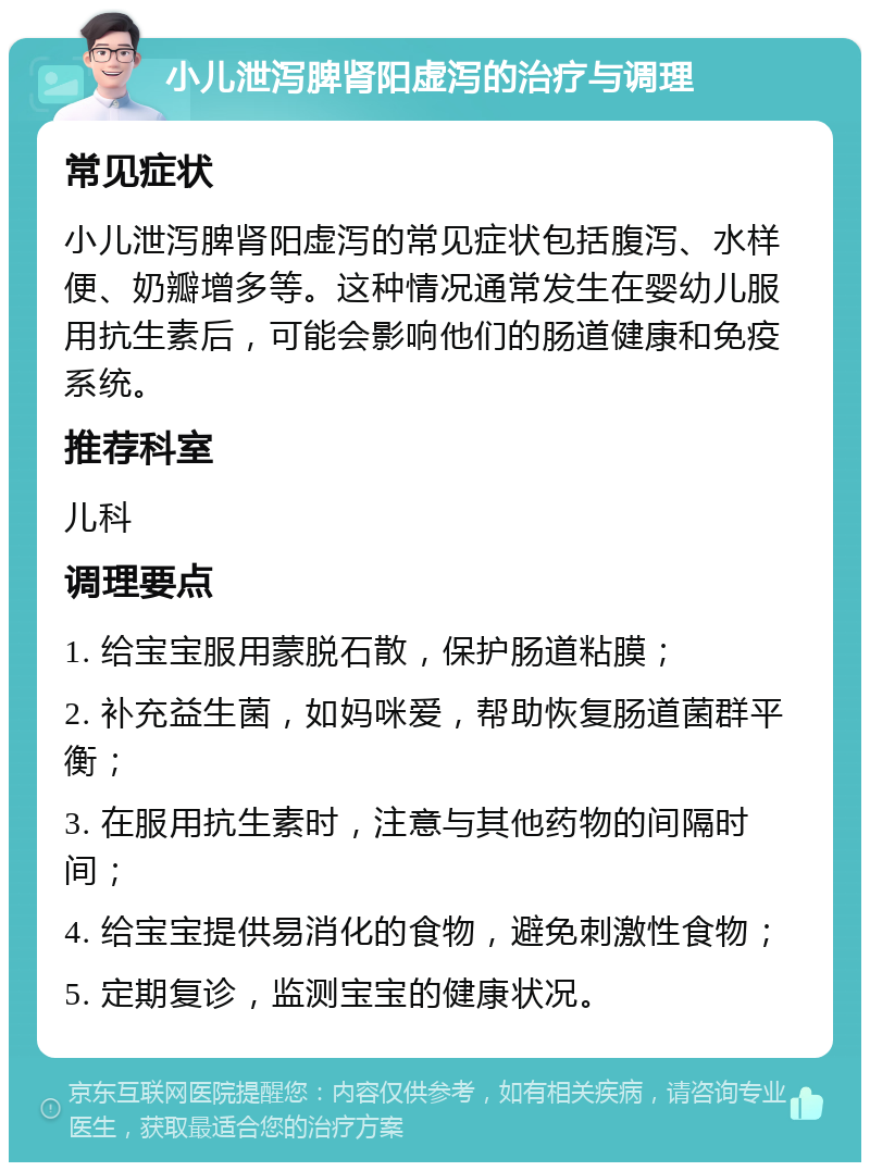 小儿泄泻脾肾阳虚泻的治疗与调理 常见症状 小儿泄泻脾肾阳虚泻的常见症状包括腹泻、水样便、奶瓣增多等。这种情况通常发生在婴幼儿服用抗生素后，可能会影响他们的肠道健康和免疫系统。 推荐科室 儿科 调理要点 1. 给宝宝服用蒙脱石散，保护肠道粘膜； 2. 补充益生菌，如妈咪爱，帮助恢复肠道菌群平衡； 3. 在服用抗生素时，注意与其他药物的间隔时间； 4. 给宝宝提供易消化的食物，避免刺激性食物； 5. 定期复诊，监测宝宝的健康状况。