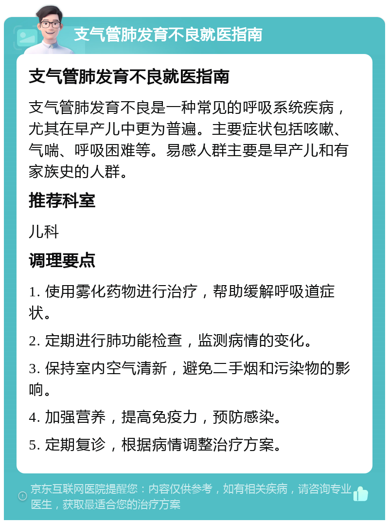 支气管肺发育不良就医指南 支气管肺发育不良就医指南 支气管肺发育不良是一种常见的呼吸系统疾病，尤其在早产儿中更为普遍。主要症状包括咳嗽、气喘、呼吸困难等。易感人群主要是早产儿和有家族史的人群。 推荐科室 儿科 调理要点 1. 使用雾化药物进行治疗，帮助缓解呼吸道症状。 2. 定期进行肺功能检查，监测病情的变化。 3. 保持室内空气清新，避免二手烟和污染物的影响。 4. 加强营养，提高免疫力，预防感染。 5. 定期复诊，根据病情调整治疗方案。