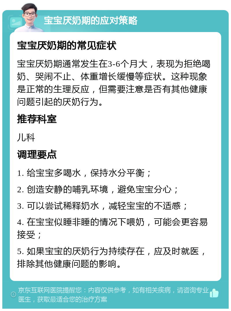 宝宝厌奶期的应对策略 宝宝厌奶期的常见症状 宝宝厌奶期通常发生在3-6个月大，表现为拒绝喝奶、哭闹不止、体重增长缓慢等症状。这种现象是正常的生理反应，但需要注意是否有其他健康问题引起的厌奶行为。 推荐科室 儿科 调理要点 1. 给宝宝多喝水，保持水分平衡； 2. 创造安静的哺乳环境，避免宝宝分心； 3. 可以尝试稀释奶水，减轻宝宝的不适感； 4. 在宝宝似睡非睡的情况下喂奶，可能会更容易接受； 5. 如果宝宝的厌奶行为持续存在，应及时就医，排除其他健康问题的影响。