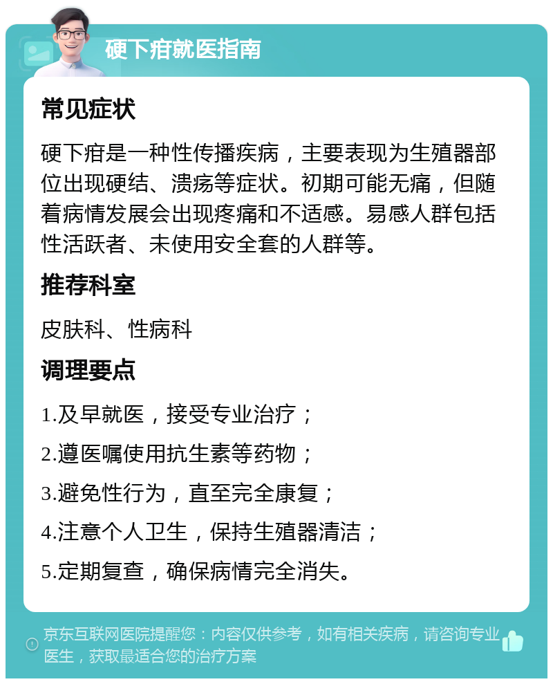 硬下疳就医指南 常见症状 硬下疳是一种性传播疾病，主要表现为生殖器部位出现硬结、溃疡等症状。初期可能无痛，但随着病情发展会出现疼痛和不适感。易感人群包括性活跃者、未使用安全套的人群等。 推荐科室 皮肤科、性病科 调理要点 1.及早就医，接受专业治疗； 2.遵医嘱使用抗生素等药物； 3.避免性行为，直至完全康复； 4.注意个人卫生，保持生殖器清洁； 5.定期复查，确保病情完全消失。