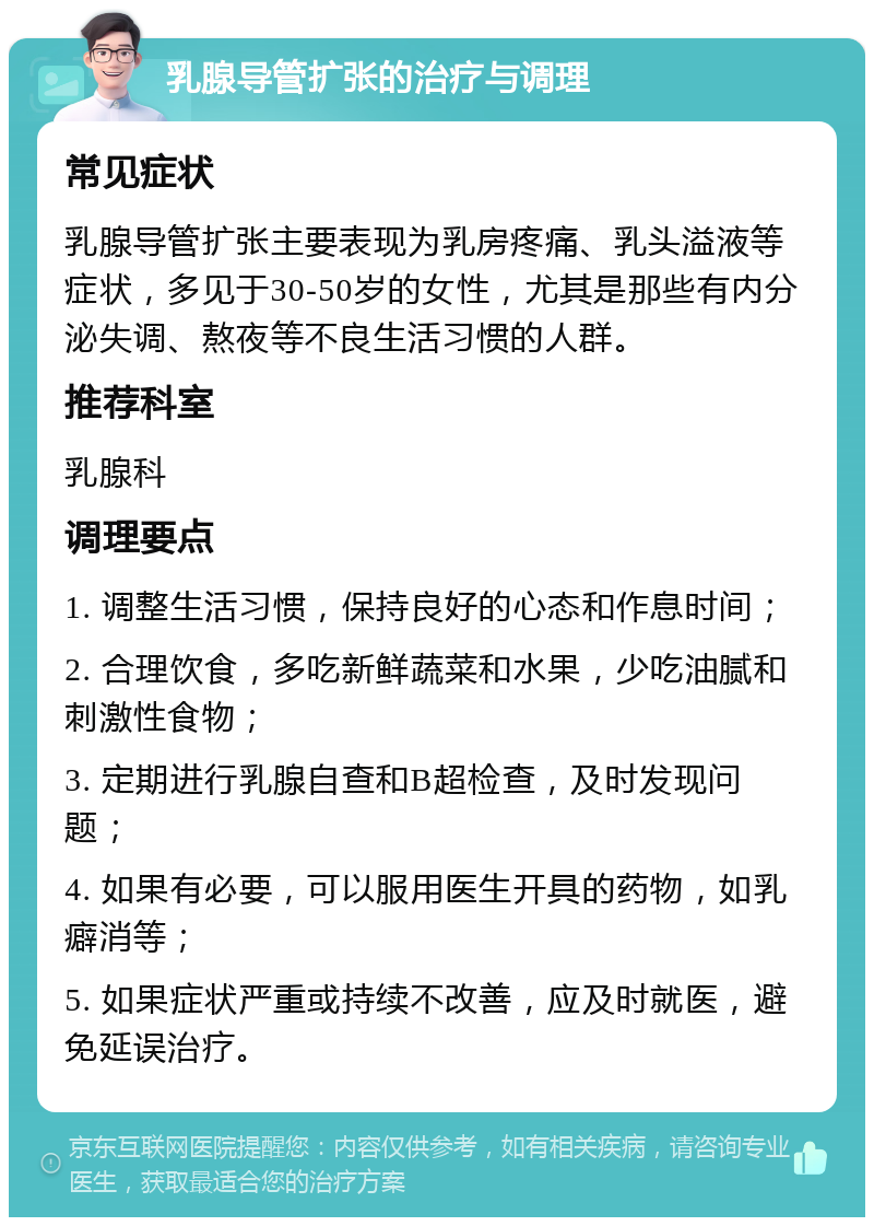 乳腺导管扩张的治疗与调理 常见症状 乳腺导管扩张主要表现为乳房疼痛、乳头溢液等症状，多见于30-50岁的女性，尤其是那些有内分泌失调、熬夜等不良生活习惯的人群。 推荐科室 乳腺科 调理要点 1. 调整生活习惯，保持良好的心态和作息时间； 2. 合理饮食，多吃新鲜蔬菜和水果，少吃油腻和刺激性食物； 3. 定期进行乳腺自查和B超检查，及时发现问题； 4. 如果有必要，可以服用医生开具的药物，如乳癖消等； 5. 如果症状严重或持续不改善，应及时就医，避免延误治疗。