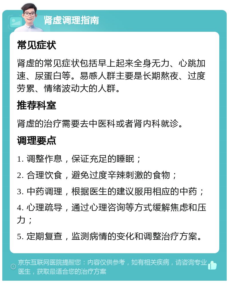 肾虚调理指南 常见症状 肾虚的常见症状包括早上起来全身无力、心跳加速、尿蛋白等。易感人群主要是长期熬夜、过度劳累、情绪波动大的人群。 推荐科室 肾虚的治疗需要去中医科或者肾内科就诊。 调理要点 1. 调整作息，保证充足的睡眠； 2. 合理饮食，避免过度辛辣刺激的食物； 3. 中药调理，根据医生的建议服用相应的中药； 4. 心理疏导，通过心理咨询等方式缓解焦虑和压力； 5. 定期复查，监测病情的变化和调整治疗方案。